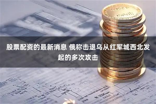 股票配资的最新消息 俄称击退乌从红军城西北发起的多次攻击