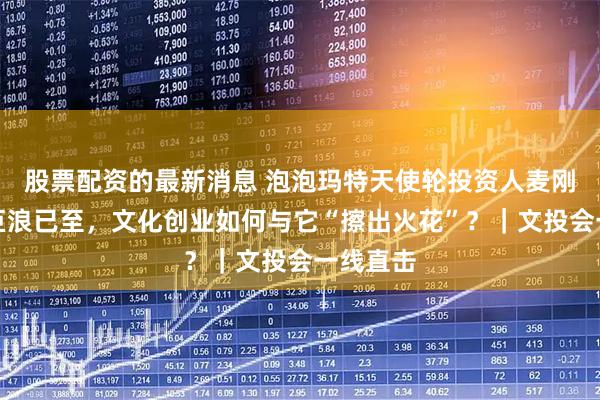 股票配资的最新消息 泡泡玛特天使轮投资人麦刚：科技巨浪已至，文化创业如何与它“擦出火花”？｜文投会一线直击