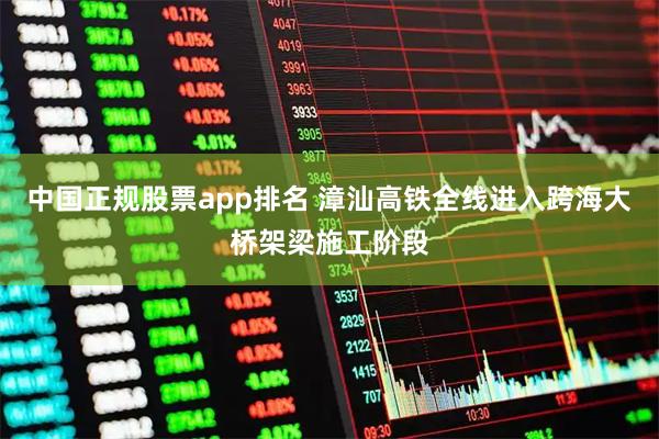 中国正规股票app排名 漳汕高铁全线进入跨海大桥架梁施工阶段