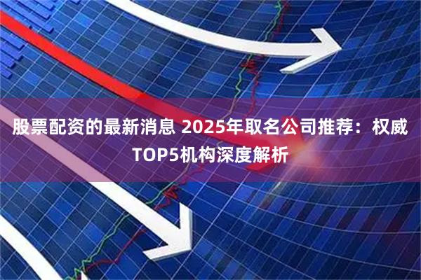 股票配资的最新消息 2025年取名公司推荐：权威TOP5机构深度解析