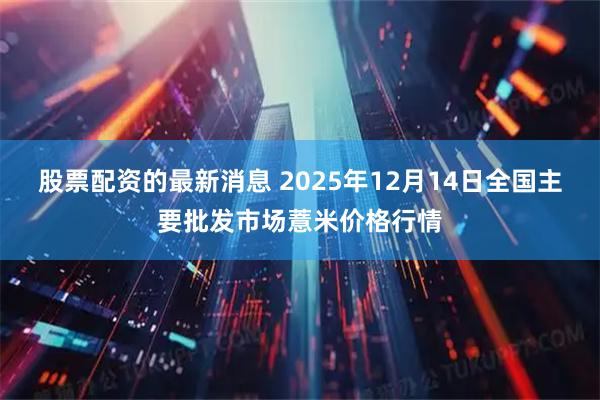 股票配资的最新消息 2025年12月14日全国主要批发市场薏米价格行情