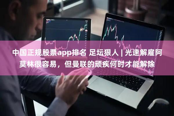 中国正规股票app排名 足坛狠人 | 光速解雇阿莫林很容易，但曼联的顽疾何时才能解除