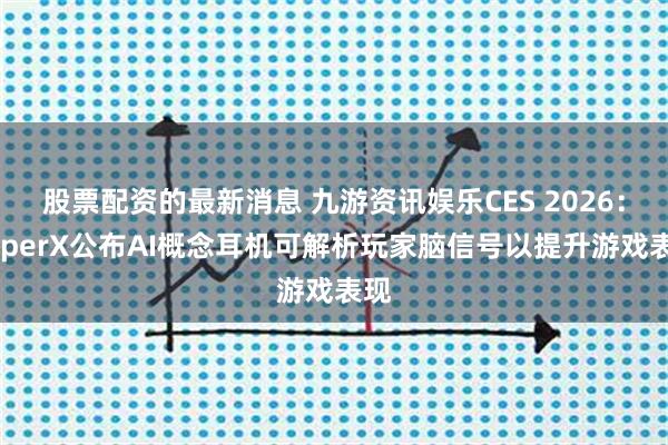 股票配资的最新消息 九游资讯娱乐CES 2026：HyperX公布AI概念耳机可解析玩家脑信号以提升游戏表现