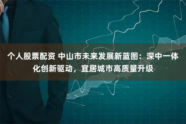 个人股票配资 中山市未来发展新蓝图：深中一体化创新驱动，宜居城市高质量升级