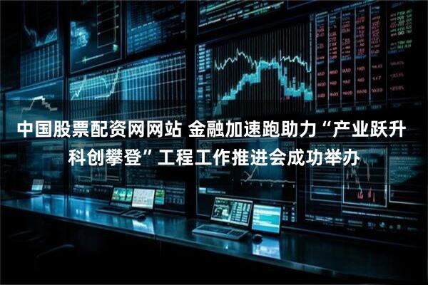中国股票配资网网站 金融加速跑助力“产业跃升 科创攀登”工程工作推进会成功举办