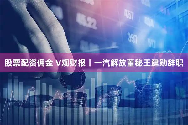 股票配资佣金 V观财报丨一汽解放董秘王建勋辞职