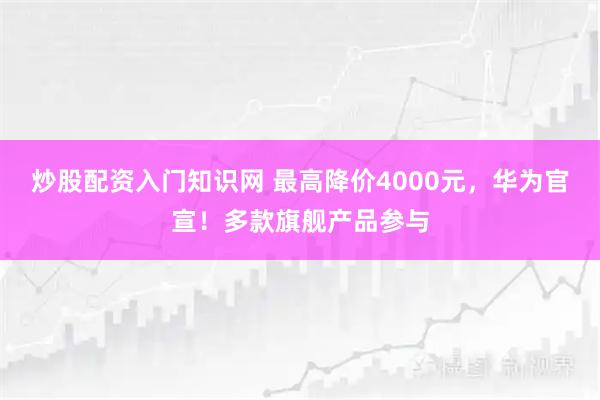 炒股配资入门知识网 最高降价4000元，华为官宣！多款旗舰产品参与