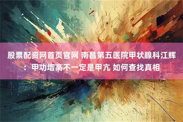 股票配资网首页官网 南昌第五医院甲状腺科江辉：甲功增高不一定是甲亢 如何查找真相