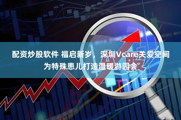 配资炒股软件 福启新岁，深圳Vcare关爱空间为特殊患儿打造温暖游园会