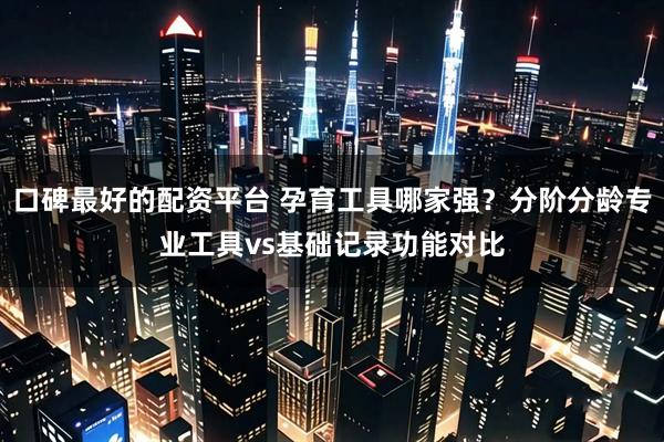 口碑最好的配资平台 孕育工具哪家强？分阶分龄专业工具vs基础记录功能对比