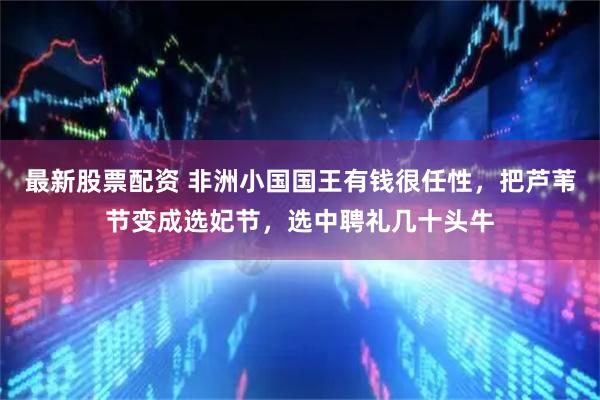 最新股票配资 非洲小国国王有钱很任性，把芦苇节变成选妃节，选中聘礼几十头牛