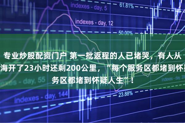 专业炒股配资门户 第一批返程的人已堵哭，有人从河南回上海开了23小时还剩200公里，“每个服务区都堵到怀疑人生”！
