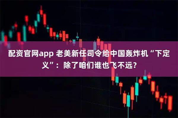 配资官网app 老美新任司令给中国轰炸机“下定义”：除了咱们谁也飞不远？