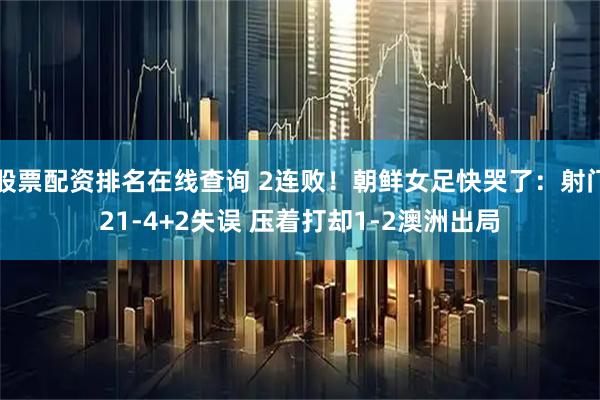 股票配资排名在线查询 2连败！朝鲜女足快哭了：射门21-4+2失误 压着打却1-2澳洲出局
