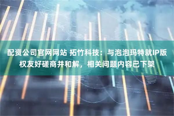 配资公司官网网站 拓竹科技：与泡泡玛特就IP版权友好磋商并和解，相关问题内容已下架