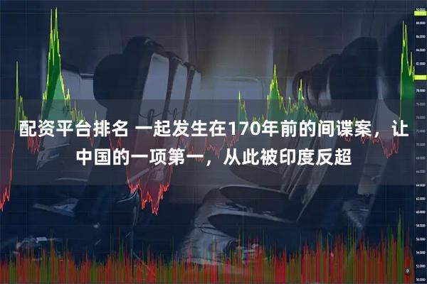 配资平台排名 一起发生在170年前的间谍案,让中国的一项第一,从此被印度反超