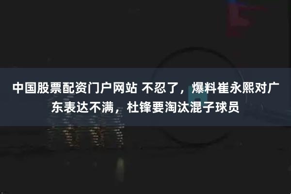中国股票配资门户网站 不忍了，爆料崔永熙对广东表达不满，杜锋要淘汰混子球员