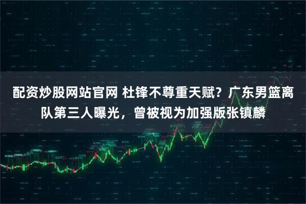 配资炒股网站官网 杜锋不尊重天赋？广东男篮离队第三人曝光，曾被视为加强版张镇麟