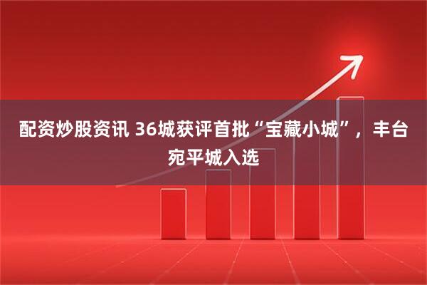 配资炒股资讯 36城获评首批“宝藏小城”，丰台宛平城入选