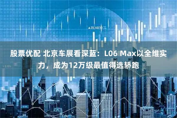股票优配 北京车展看深蓝：L06 Max以全维实力，成为12万级最值得选轿跑